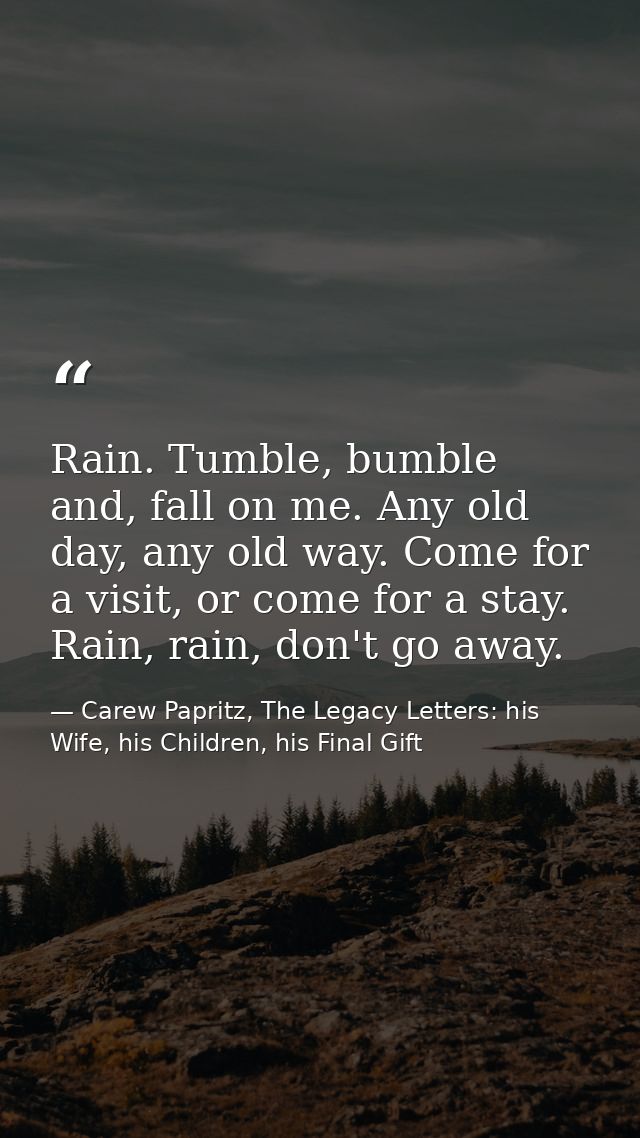 Rain. Tumble, bumble and, fall on me. Any old day, any old way. Come for a visit, or come for a stay. Rain, rain, don't  — Carew Papritz, The Legacy Letters: his Wife, his Children, his Final Gift
