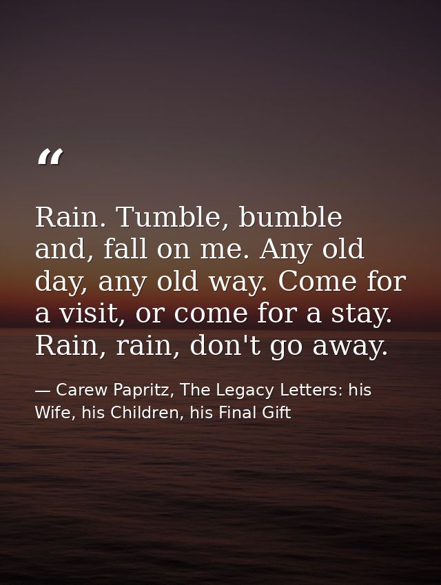 Rain. Tumble, bumble and, fall on me. Any old day, any old way. Come for a visit, or come for a stay. Rain, rain, don't  — Carew Papritz, The Legacy Letters: his Wife, his Children, his Final Gift
