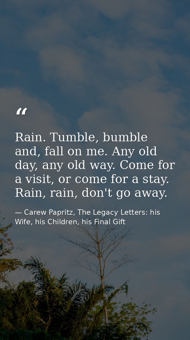 Rain. Tumble, bumble and, fall on me. Any old day, any old way. Come for a visit, or come for a stay. Rain, rain, don't  — Carew Papritz, The Legacy Letters: his Wife, his Children, his Final Gift