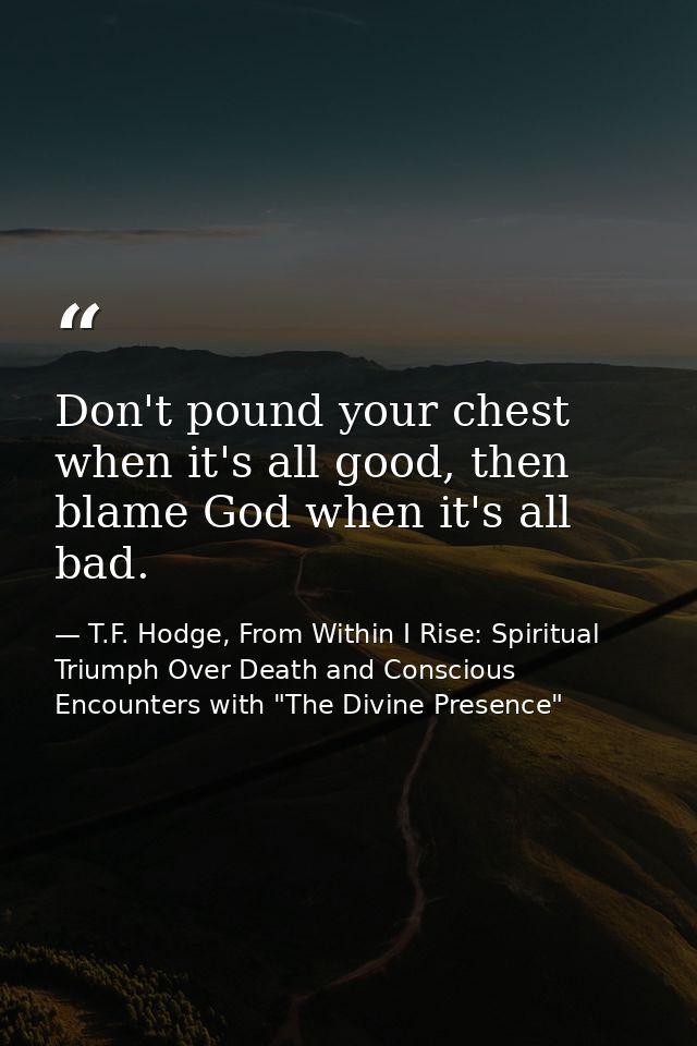 Don't pound your chest when it's all good, then blame God when it's all bad. — T.F. Hodge, From Within I Rise: Spiritual Triumph Over Death and Conscious Encounters with "The Divine Presence"