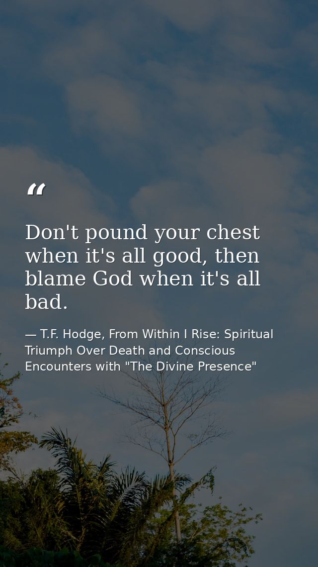 Don't pound your chest when it's all good, then blame God when it's all bad. — T.F. Hodge, From Within I Rise: Spiritual Triumph Over Death and Conscious Encounters with "The Divine Presence"