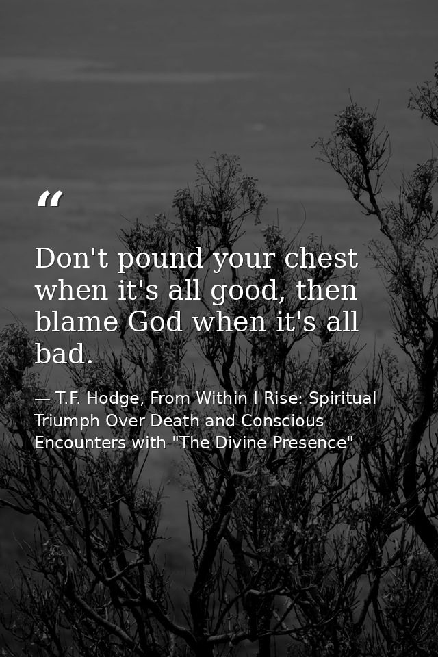 Don't pound your chest when it's all good, then blame God when it's all bad. — T.F. Hodge, From Within I Rise: Spiritual Triumph Over Death and Conscious Encounters with "The Divine Presence"