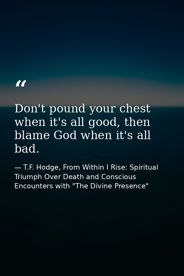 Don't pound your chest when it's all good, then blame God when it's all bad. — T.F. Hodge, From Within I Rise: Spiritual Triumph Over Death and Conscious Encounters with "The Divine Presence"