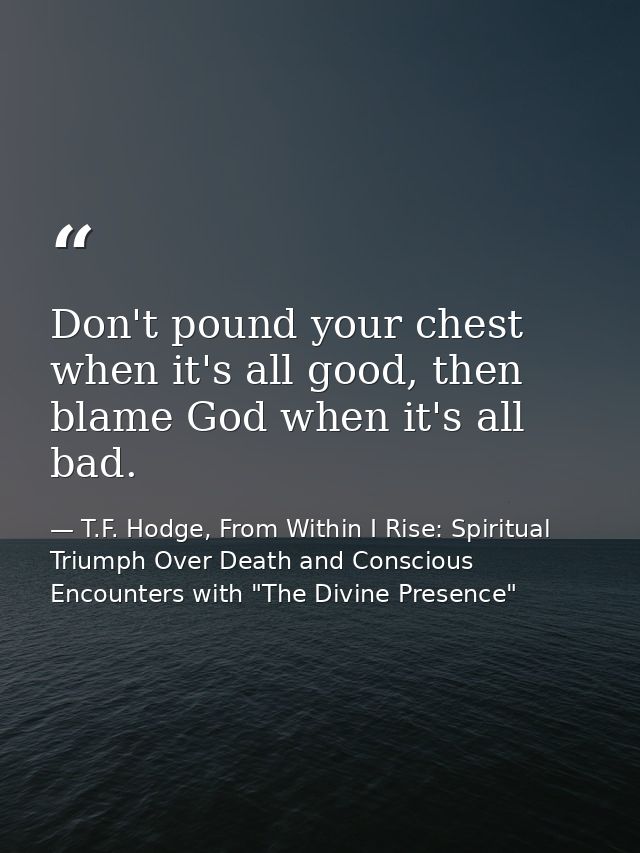 Don't pound your chest when it's all good, then blame God when it's all bad. — T.F. Hodge, From Within I Rise: Spiritual Triumph Over Death and Conscious Encounters with "The Divine Presence"