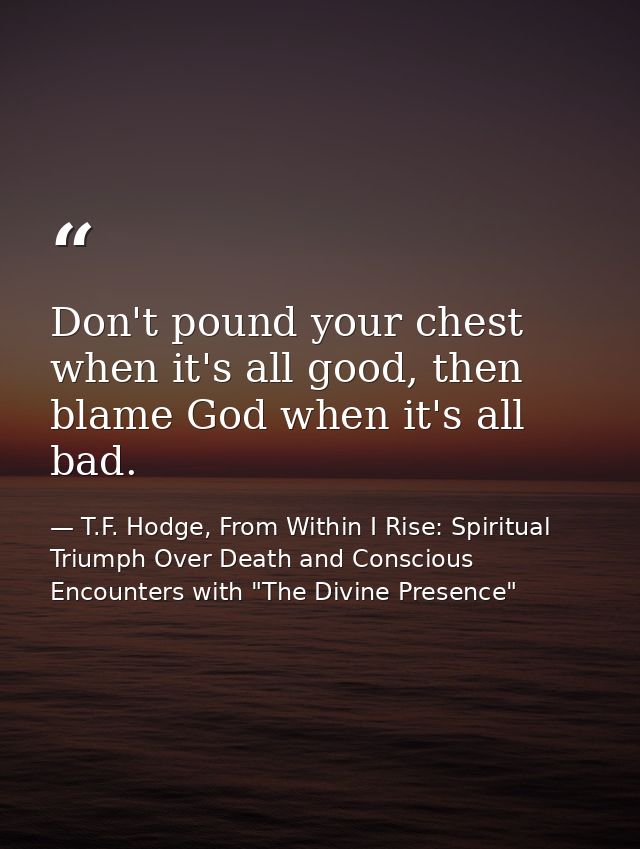 Don't pound your chest when it's all good, then blame God when it's all bad. — T.F. Hodge, From Within I Rise: Spiritual Triumph Over Death and Conscious Encounters with "The Divine Presence"