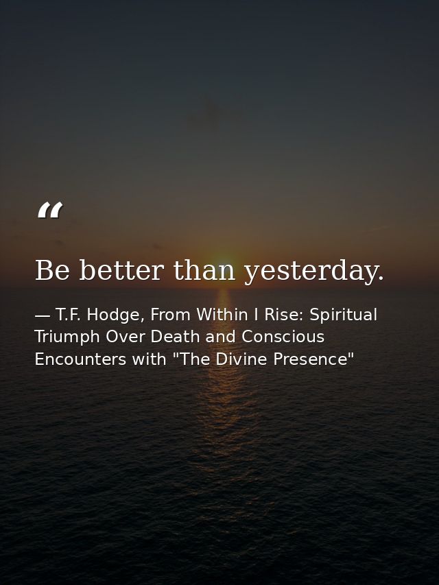 Be better than yesterday. — T.F. Hodge, From Within I Rise: Spiritual Triumph Over Death and Conscious Encounters with "The Divine Presence"