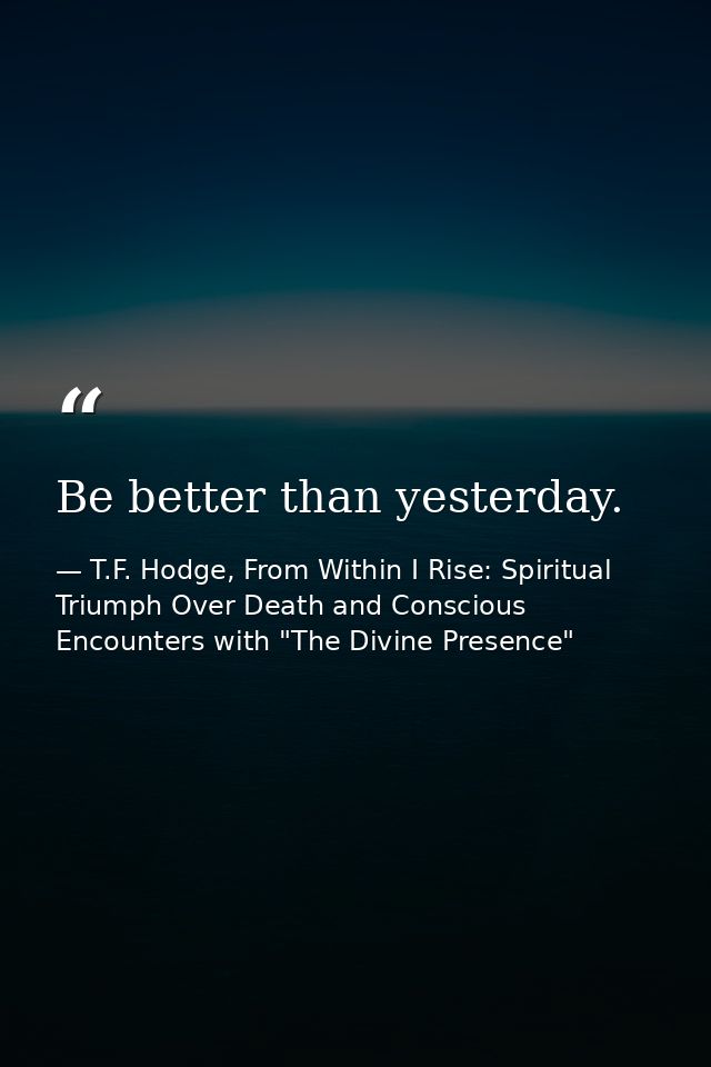 Be better than yesterday. — T.F. Hodge, From Within I Rise: Spiritual Triumph Over Death and Conscious Encounters with "The Divine Presence"