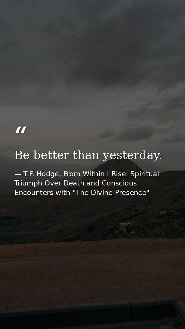 Be better than yesterday. — T.F. Hodge, From Within I Rise: Spiritual Triumph Over Death and Conscious Encounters with "The Divine Presence"