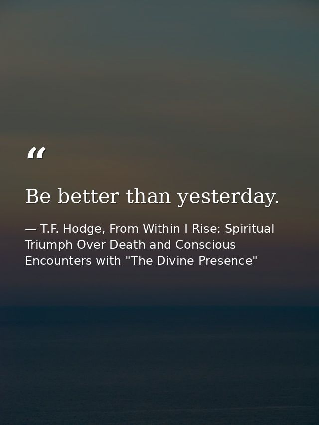 Be better than yesterday. — T.F. Hodge, From Within I Rise: Spiritual Triumph Over Death and Conscious Encounters with "The Divine Presence"