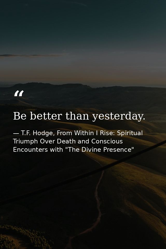 Be better than yesterday. — T.F. Hodge, From Within I Rise: Spiritual Triumph Over Death and Conscious Encounters with "The Divine Presence"