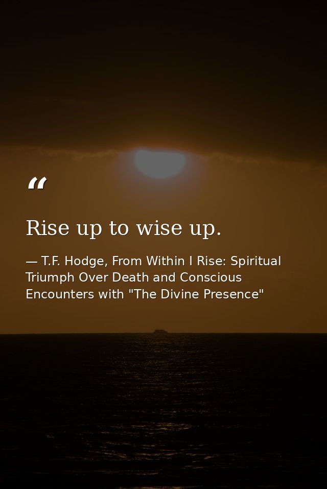 Rise up to wise up. — T.F. Hodge, From Within I Rise: Spiritual Triumph Over Death and Conscious Encounters with "The Divine Presence"