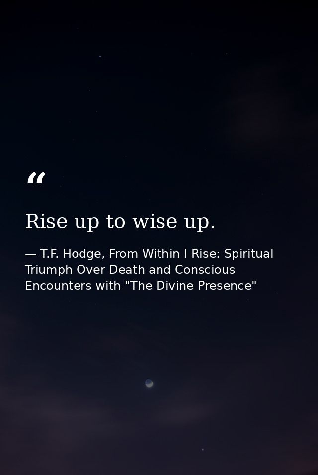 Rise up to wise up. — T.F. Hodge, From Within I Rise: Spiritual Triumph Over Death and Conscious Encounters with "The Divine Presence"