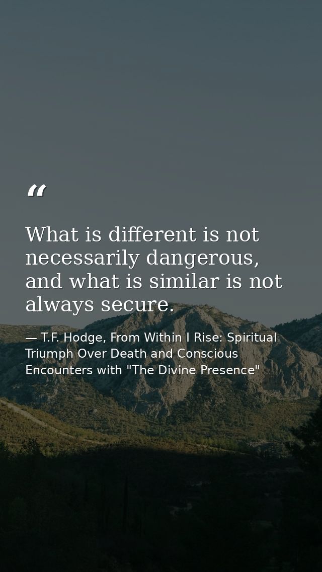What is different is not necessarily dangerous, and what is similar is not always secure. — T.F. Hodge, From Within I Rise: Spiritual Triumph Over Death and Conscious Encounters with "The Divine Presence"