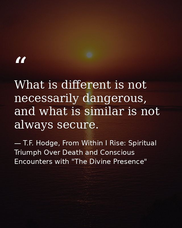 What is different is not necessarily dangerous, and what is similar is not always secure. — T.F. Hodge, From Within I Rise: Spiritual Triumph Over Death and Conscious Encounters with "The Divine Presence"