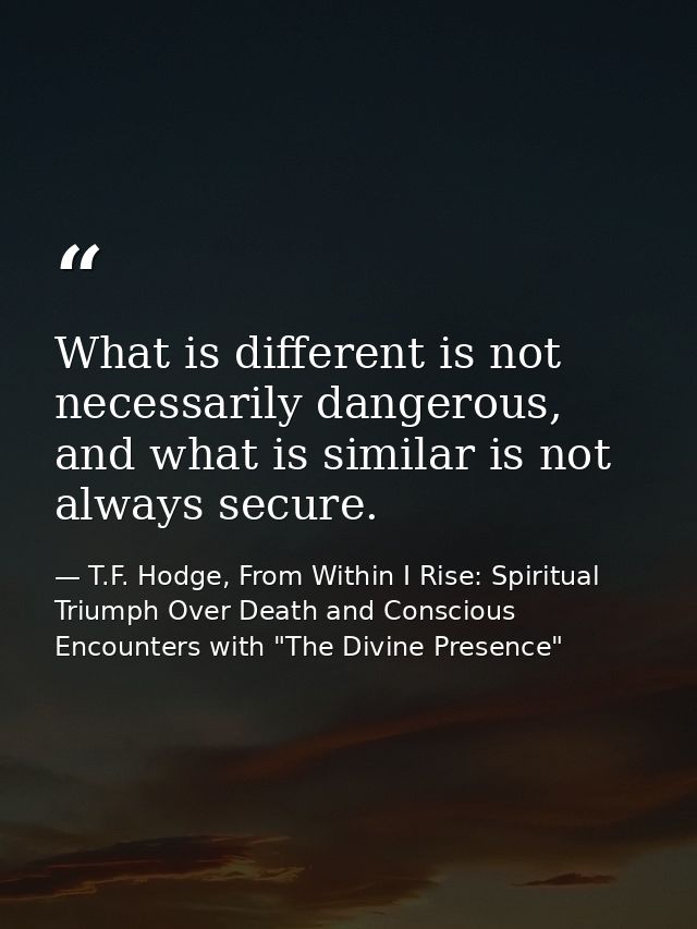 What is different is not necessarily dangerous, and what is similar is not always secure. — T.F. Hodge, From Within I Rise: Spiritual Triumph Over Death and Conscious Encounters with "The Divine Presence"
