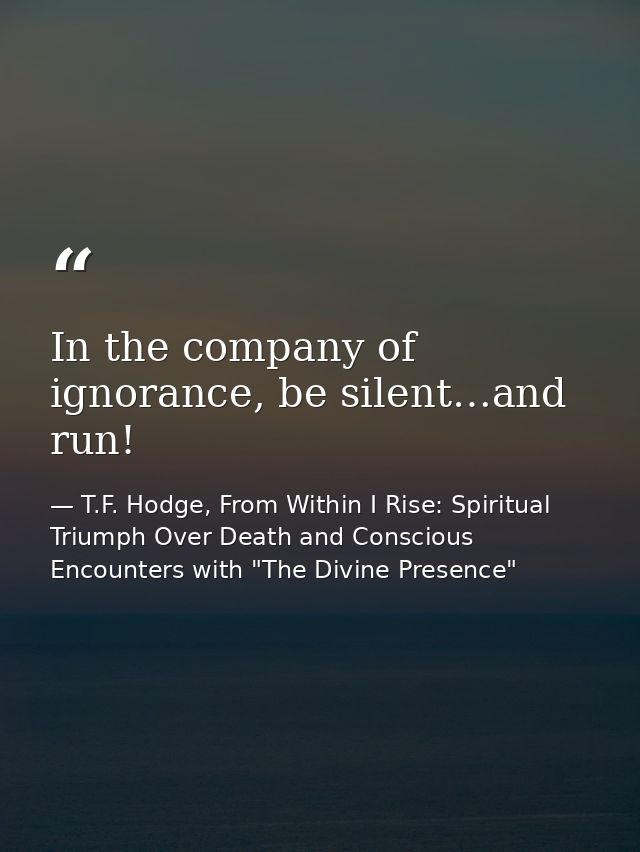 In the company of ignorance, be silent…and run! — T.F. Hodge, From Within I Rise: Spiritual Triumph Over Death and Conscious Encounters with "The Divine Presence"
