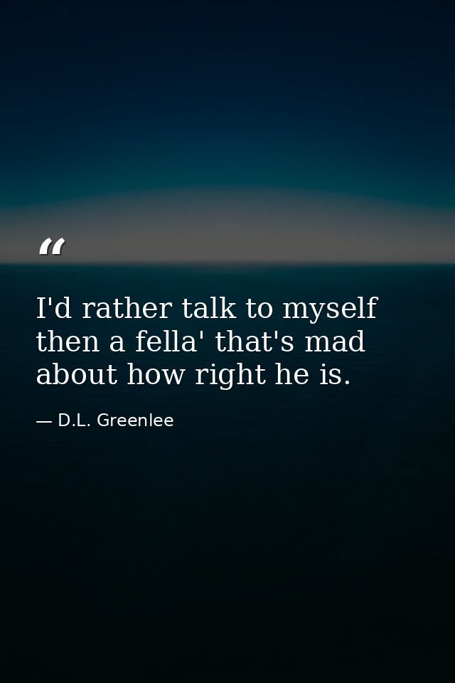 I'd rather talk to myself then a fella' that's mad about how right he is. — D.L. Greenlee