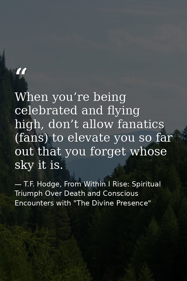 When you’re being celebrated and flying high, don’t allow fanatics (fans) to elevate you so far out that you forget whos — T.F. Hodge, From Within I Rise: Spiritual Triumph Over Death and Conscious Encounters with "The Divine Presence"