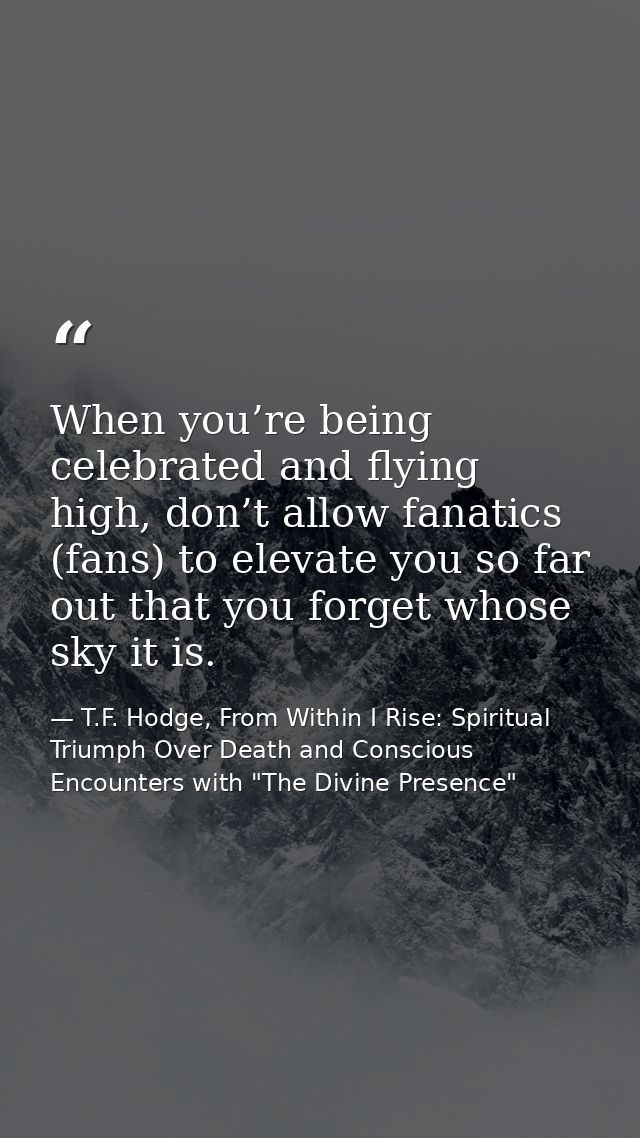 When you’re being celebrated and flying high, don’t allow fanatics (fans) to elevate you so far out that you forget whos — T.F. Hodge, From Within I Rise: Spiritual Triumph Over Death and Conscious Encounters with "The Divine Presence"