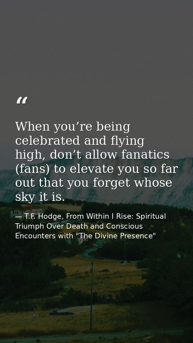 When you’re being celebrated and flying high, don’t allow fanatics (fans) to elevate you so far out that you forget whos — T.F. Hodge, From Within I Rise: Spiritual Triumph Over Death and Conscious Encounters with "The Divine Presence"