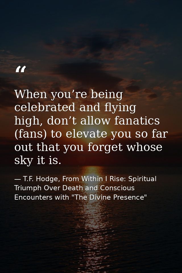 When you’re being celebrated and flying high, don’t allow fanatics (fans) to elevate you so far out that you forget whos — T.F. Hodge, From Within I Rise: Spiritual Triumph Over Death and Conscious Encounters with "The Divine Presence"