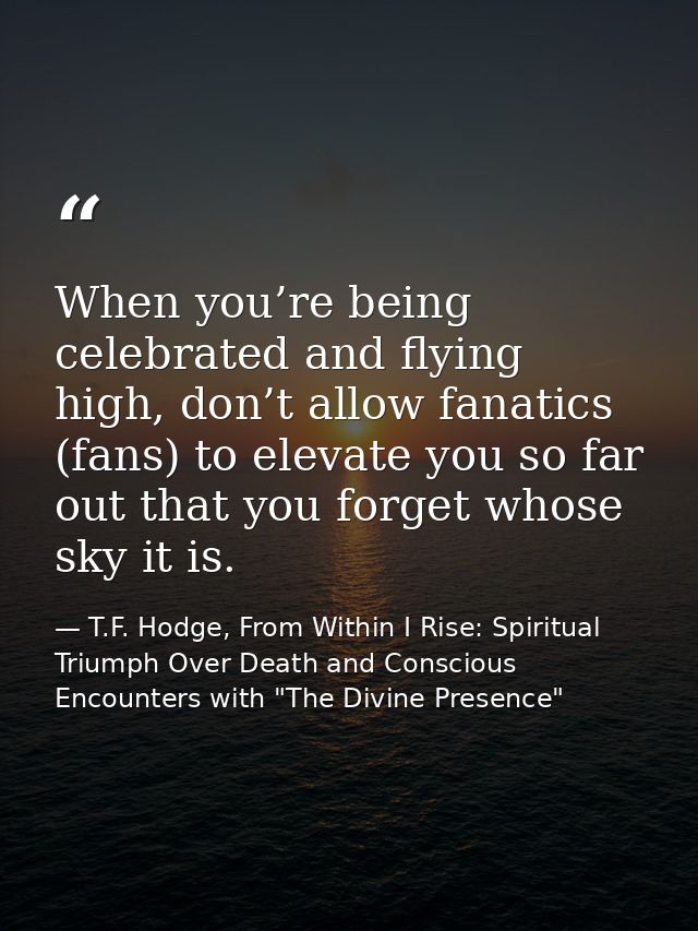 When you’re being celebrated and flying high, don’t allow fanatics (fans) to elevate you so far out that you forget whos — T.F. Hodge, From Within I Rise: Spiritual Triumph Over Death and Conscious Encounters with "The Divine Presence"