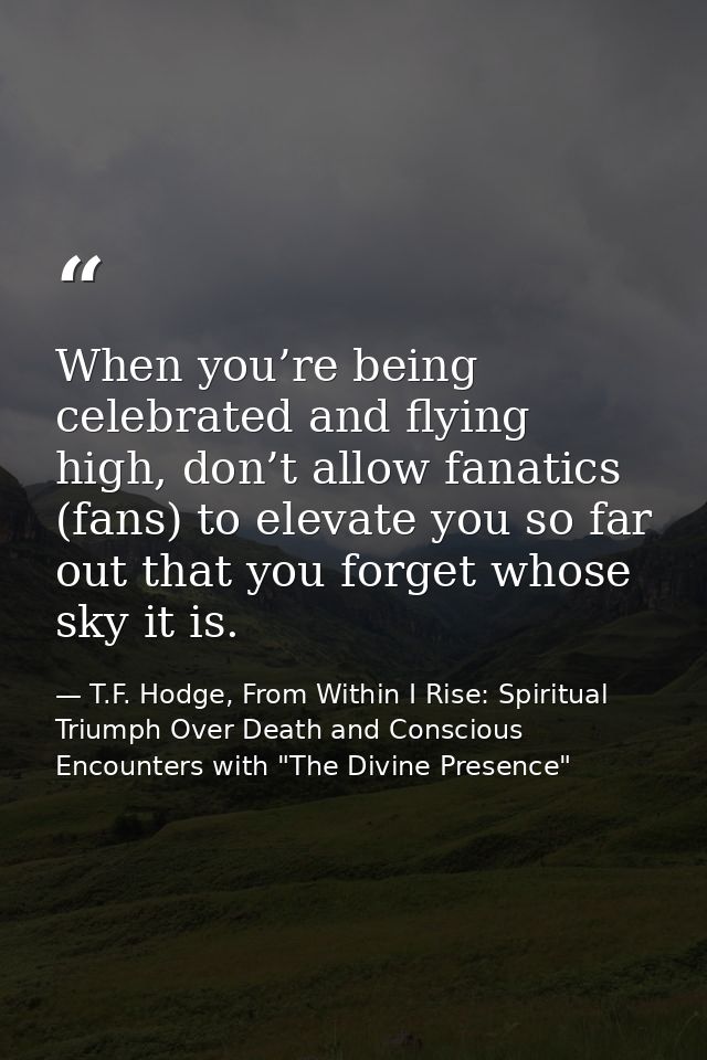 When you’re being celebrated and flying high, don’t allow fanatics (fans) to elevate you so far out that you forget whos — T.F. Hodge, From Within I Rise: Spiritual Triumph Over Death and Conscious Encounters with "The Divine Presence"