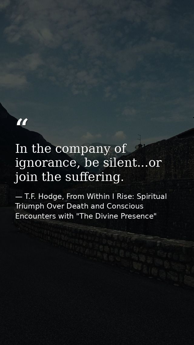 In the company of ignorance, be silent...or join the suffering. — T.F. Hodge, From Within I Rise: Spiritual Triumph Over Death and Conscious Encounters with "The Divine Presence"