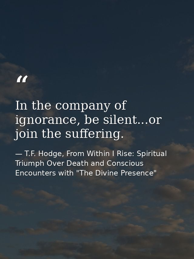 In the company of ignorance, be silent...or join the suffering. — T.F. Hodge, From Within I Rise: Spiritual Triumph Over Death and Conscious Encounters with "The Divine Presence"