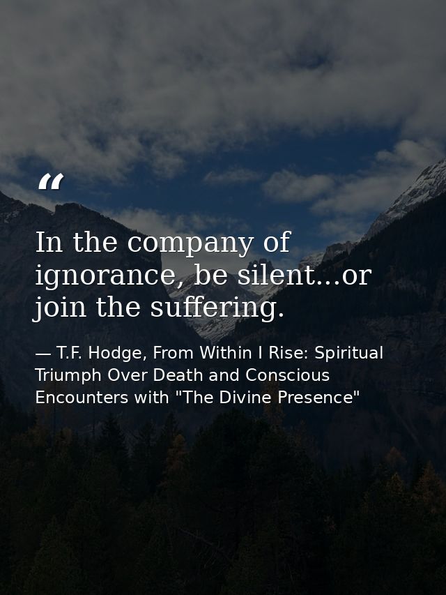 In the company of ignorance, be silent...or join the suffering. — T.F. Hodge, From Within I Rise: Spiritual Triumph Over Death and Conscious Encounters with "The Divine Presence"