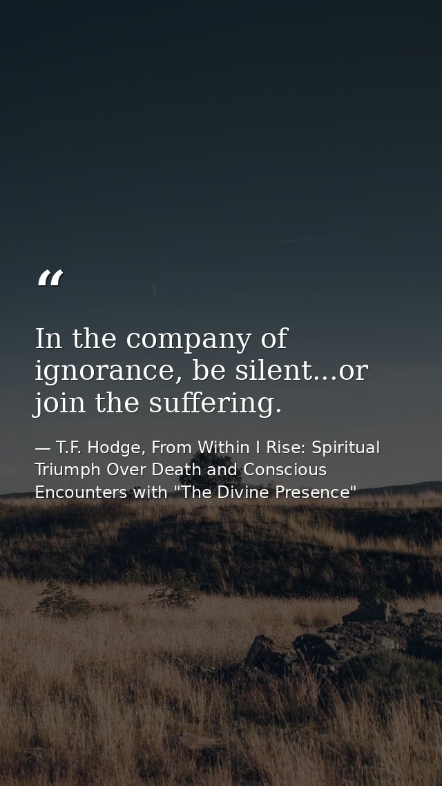 In the company of ignorance, be silent...or join the suffering. — T.F. Hodge, From Within I Rise: Spiritual Triumph Over Death and Conscious Encounters with "The Divine Presence"