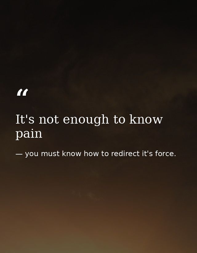 It's not enough to know pain — you must know how to redirect it's force.