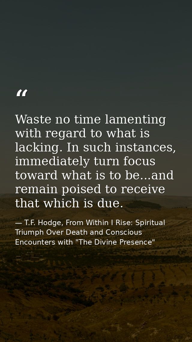 Waste no time lamenting with regard to what is lacking. In such instances, immediately turn focus toward what is to be.. — T.F. Hodge, From Within I Rise: Spiritual Triumph Over Death and Conscious Encounters with "The Divine Presence"