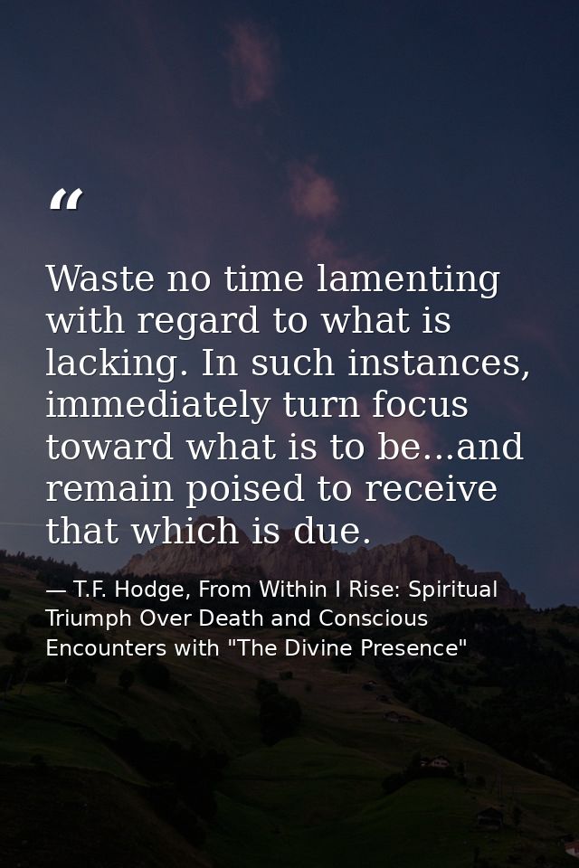 Waste no time lamenting with regard to what is lacking. In such instances, immediately turn focus toward what is to be.. — T.F. Hodge, From Within I Rise: Spiritual Triumph Over Death and Conscious Encounters with "The Divine Presence"