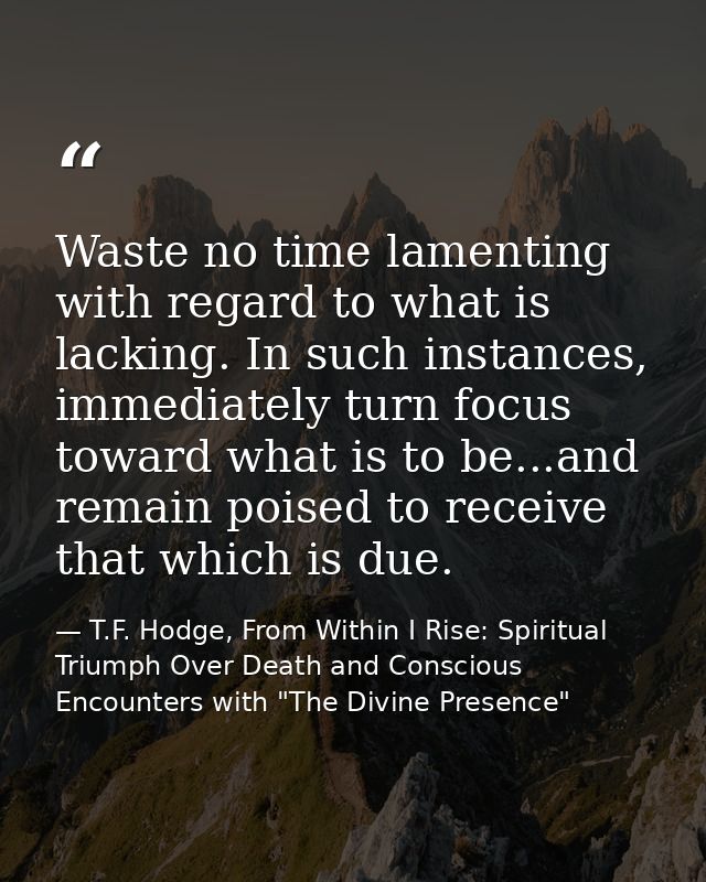 Waste no time lamenting with regard to what is lacking. In such instances, immediately turn focus toward what is to be.. — T.F. Hodge, From Within I Rise: Spiritual Triumph Over Death and Conscious Encounters with "The Divine Presence"