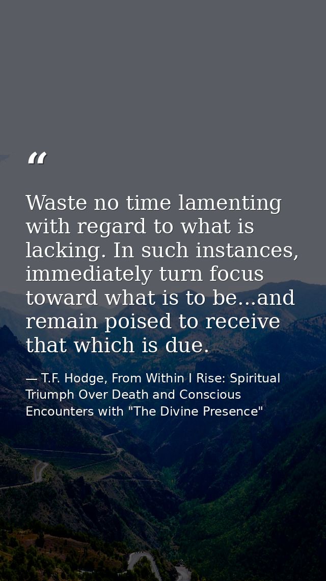 Waste no time lamenting with regard to what is lacking. In such instances, immediately turn focus toward what is to be.. — T.F. Hodge, From Within I Rise: Spiritual Triumph Over Death and Conscious Encounters with "The Divine Presence"