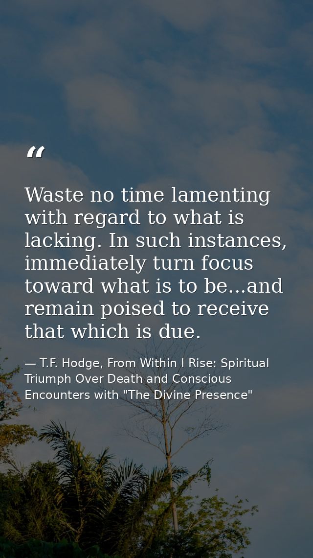 Waste no time lamenting with regard to what is lacking. In such instances, immediately turn focus toward what is to be.. — T.F. Hodge, From Within I Rise: Spiritual Triumph Over Death and Conscious Encounters with "The Divine Presence"