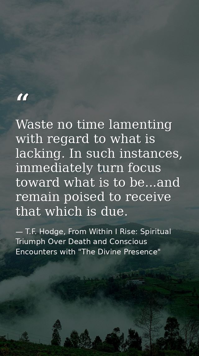 Waste no time lamenting with regard to what is lacking. In such instances, immediately turn focus toward what is to be.. — T.F. Hodge, From Within I Rise: Spiritual Triumph Over Death and Conscious Encounters with "The Divine Presence"