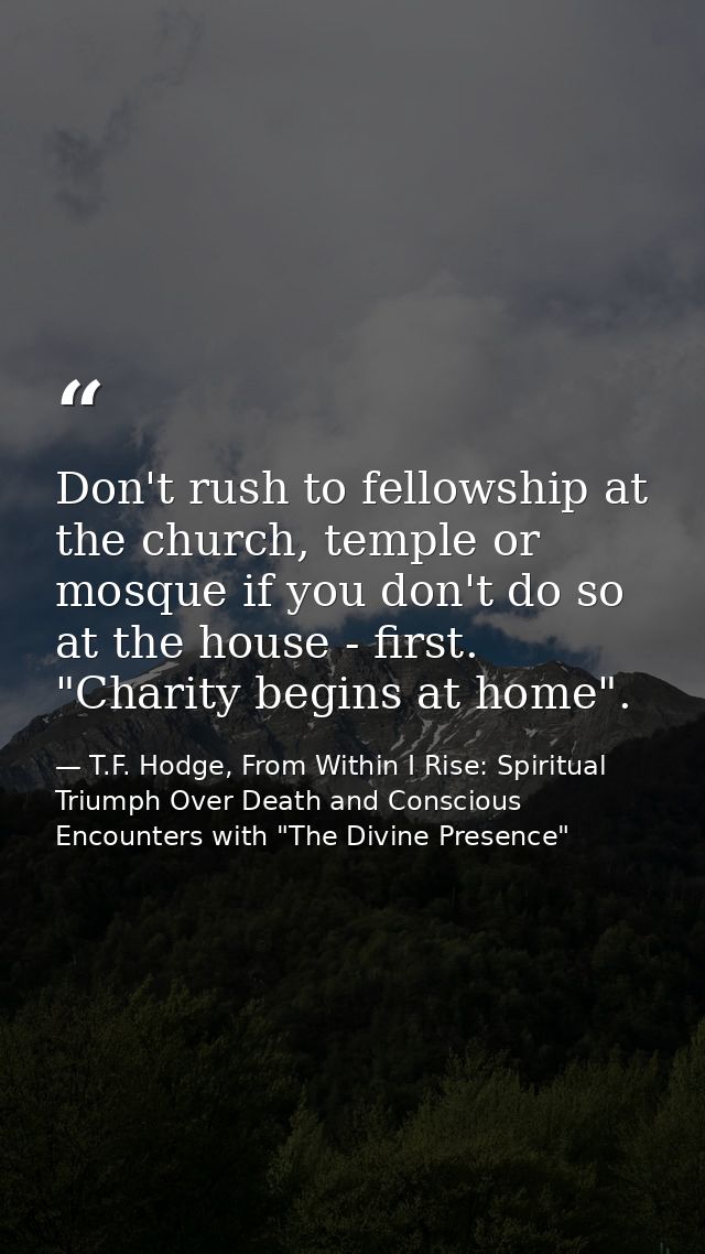 Don't rush to fellowship at the church, temple or mosque if you don't do so at the house - first. "Charity begins at hom — T.F. Hodge, From Within I Rise: Spiritual Triumph Over Death and Conscious Encounters with "The Divine Presence"