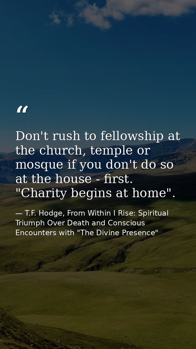 Don't rush to fellowship at the church, temple or mosque if you don't do so at the house - first. "Charity begins at hom — T.F. Hodge, From Within I Rise: Spiritual Triumph Over Death and Conscious Encounters with "The Divine Presence"