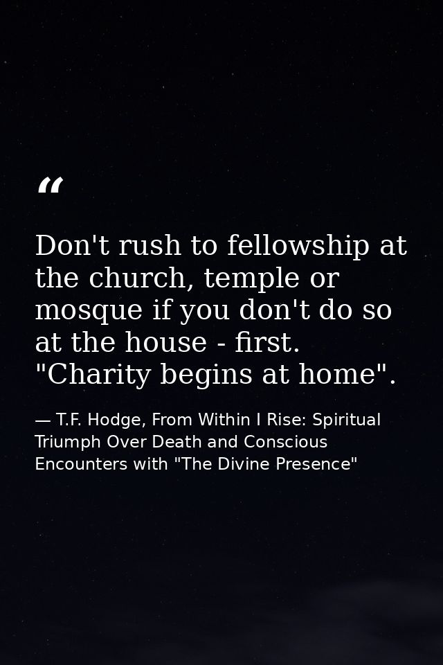 Don't rush to fellowship at the church, temple or mosque if you don't do so at the house - first. "Charity begins at hom — T.F. Hodge, From Within I Rise: Spiritual Triumph Over Death and Conscious Encounters with "The Divine Presence"