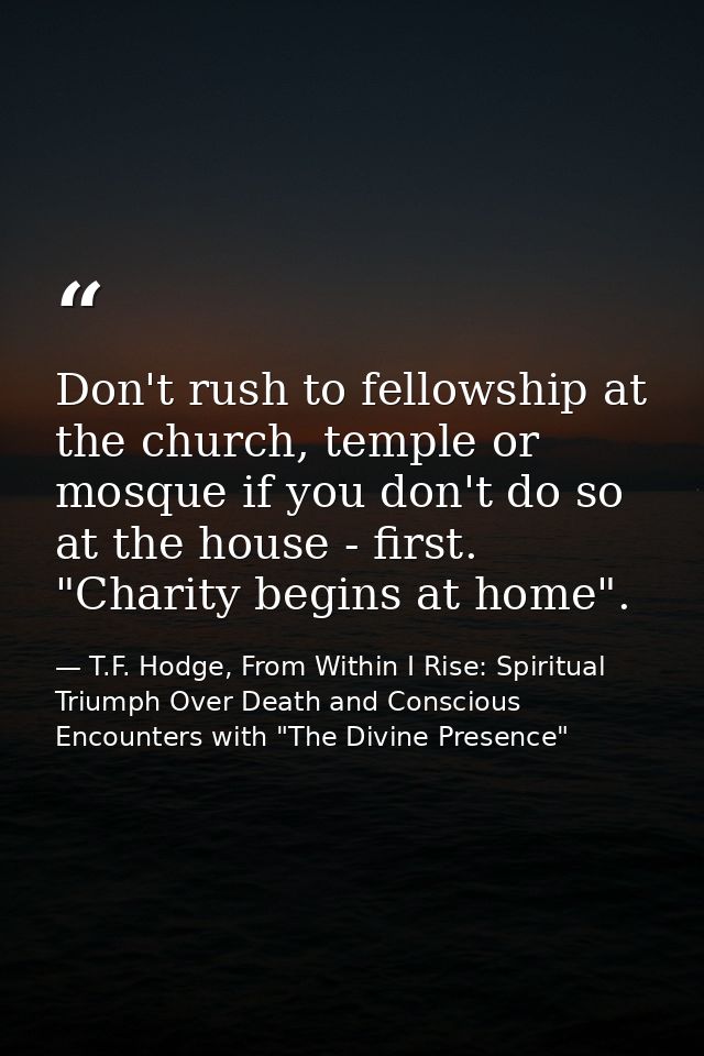 Don't rush to fellowship at the church, temple or mosque if you don't do so at the house - first. "Charity begins at hom — T.F. Hodge, From Within I Rise: Spiritual Triumph Over Death and Conscious Encounters with "The Divine Presence"