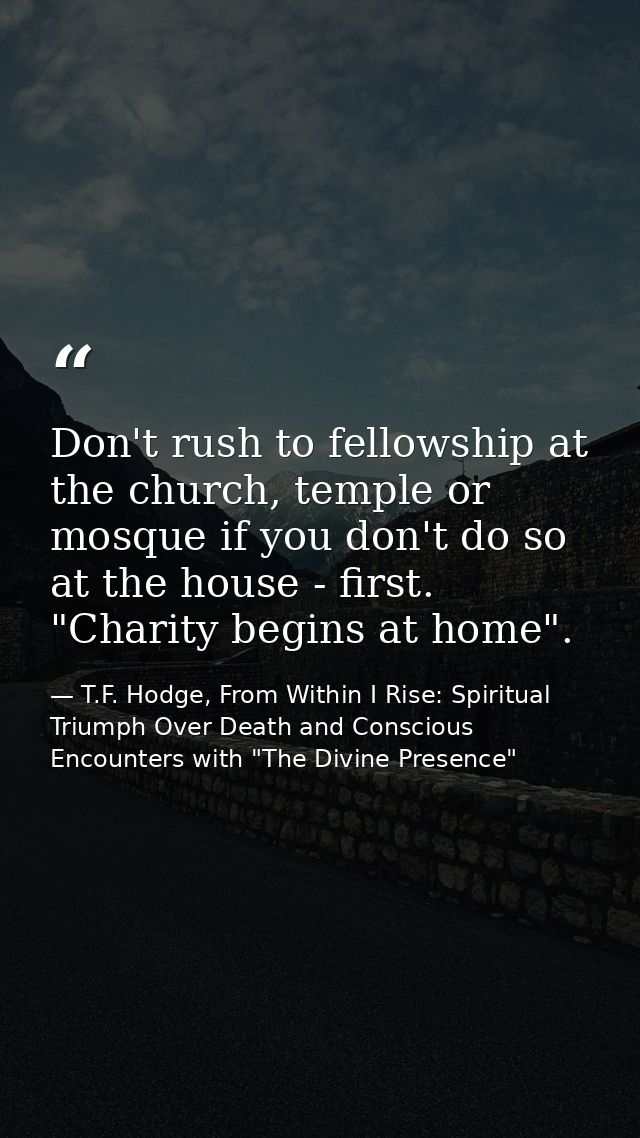 Don't rush to fellowship at the church, temple or mosque if you don't do so at the house - first. "Charity begins at hom — T.F. Hodge, From Within I Rise: Spiritual Triumph Over Death and Conscious Encounters with "The Divine Presence"