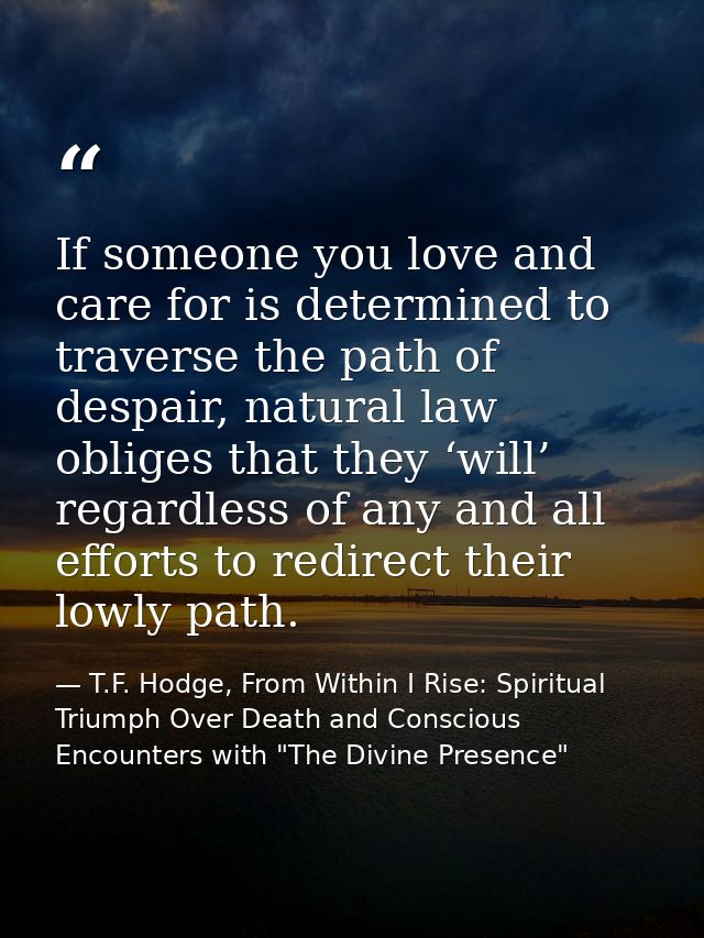 If someone you love and care for is determined to traverse the path of despair, natural law obliges that they ‘will’ reg — T.F. Hodge, From Within I Rise: Spiritual Triumph Over Death and Conscious Encounters with "The Divine Presence"
