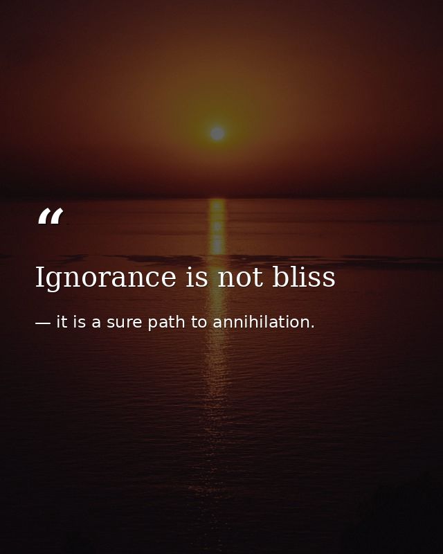 Ignorance is not bliss — it is a sure path to annihilation.