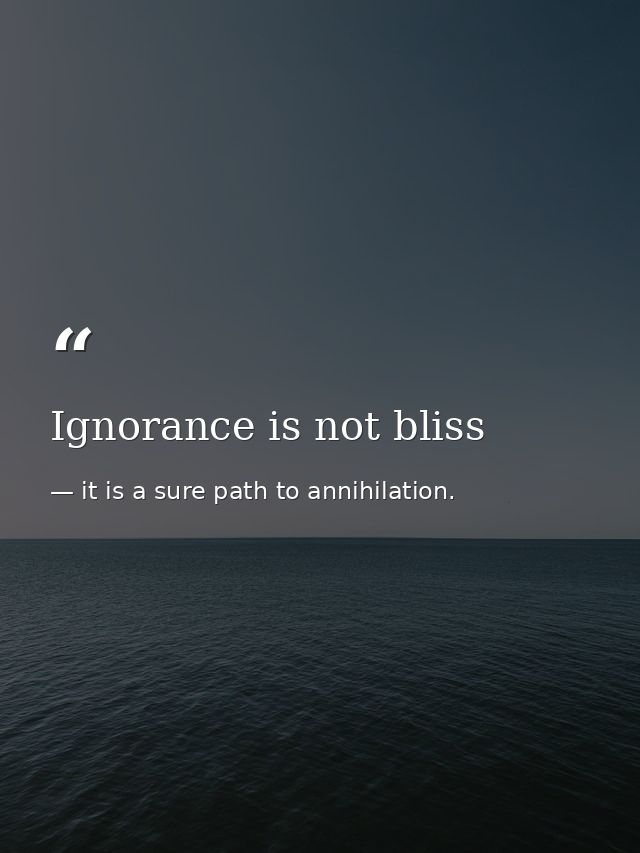 Ignorance is not bliss — it is a sure path to annihilation.