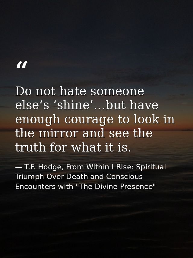 Do not hate someone else’s ‘shine’…but have enough courage to look in the mirror and see the truth for what it is. — T.F. Hodge, From Within I Rise: Spiritual Triumph Over Death and Conscious Encounters with "The Divine Presence"