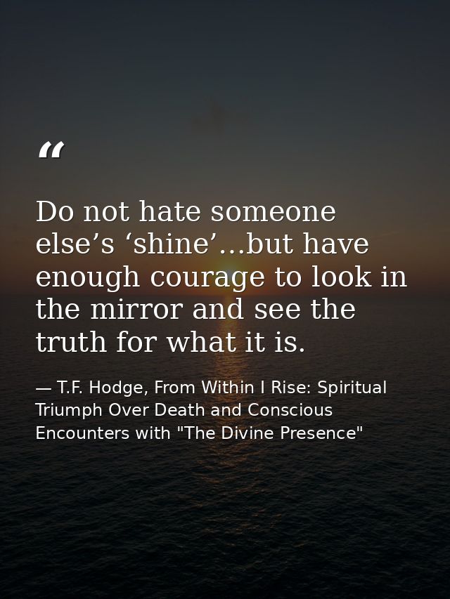 Do not hate someone else’s ‘shine’…but have enough courage to look in the mirror and see the truth for what it is. — T.F. Hodge, From Within I Rise: Spiritual Triumph Over Death and Conscious Encounters with "The Divine Presence"