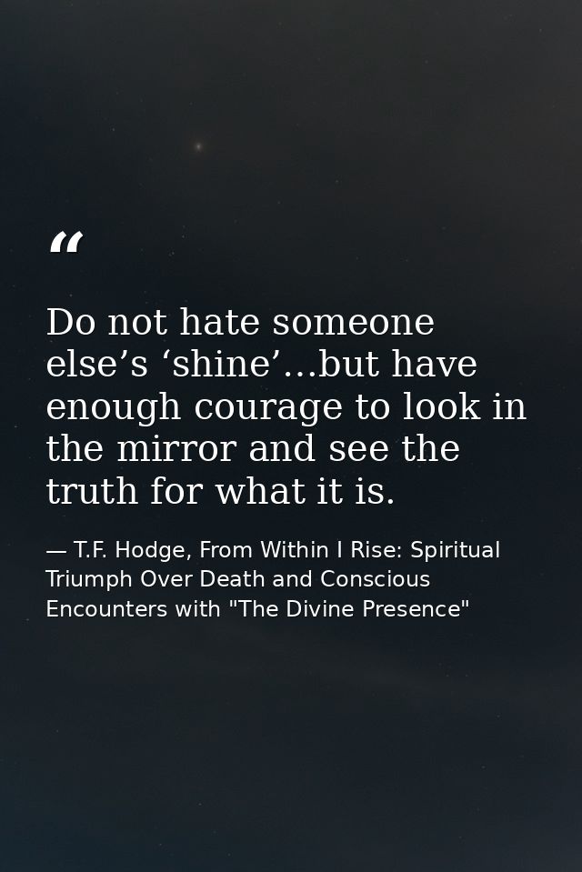 Do not hate someone else’s ‘shine’…but have enough courage to look in the mirror and see the truth for what it is. — T.F. Hodge, From Within I Rise: Spiritual Triumph Over Death and Conscious Encounters with "The Divine Presence"