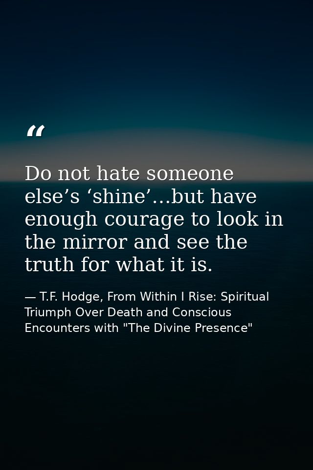 Do not hate someone else’s ‘shine’…but have enough courage to look in the mirror and see the truth for what it is. — T.F. Hodge, From Within I Rise: Spiritual Triumph Over Death and Conscious Encounters with "The Divine Presence"